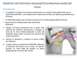 Procedimiento
• La medida se realiza en el brazo no dominante y sin ropa.El brazo debe estar con el
codo flexionado 90º , con la palma de la mano hacia arriba y los dedos apuntando hacia
el frente.
• El niño/niña puede estar sentado o de pie con la madre/responsable de frente.
• Quien toma la medida debe estar detrás del
niño/niña.
1. Ubique el hueso prominente de la parte más
externa del hombro (olecranon) y coloque el
cero de la cinta métrica.Extienda la cinta de
medición hasta ubicar la parte mas externa del
codo (acromion).
2. Calcule la distancia y marque el punto medio
con lapicero.
3. Luego realice la medición de PB/CMB rodeando
el contorno del brazo con la cinta, sin ejercer
presión. La cinta debe de quedar en plano
perpendicular al tronco del cuerpo
 