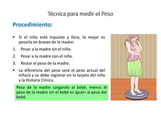  Si el niño está inquieto y llora, lo mejor es
pesarlo en brazos de la madre:
1. Pesar a la madre sin el niño.
2. Pesar a la madre con el niño.
3. Restar el peso de la madre.
 La diferencia del peso será el peso actual del
niño/a y se debe registrar en la tarjeta del niño
y la Historia Clínica.
Procedimiento:
Peso de la madre cargando al bebé, menos el
peso de la madre sin el bebé es igual= al peso del
bebé.
 