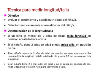Técnica para medir longitud/talla
 Objetivo
 Evaluar el crecimiento y estado nutricional del niño/a.
 Detectar tempranamente anormalidades del niño/a.
 Determinación de la longitud/talla
 Si un niño es menor de 2 años de edad, mida longitud en
posición acostado boca arriba.
 Si el niño/a, tiene 2 años de edad o más, mida talla en posición
de pie.
 Si un niño/a menor de 2 años de edad no permite ser acostado boca arriba
para medirle la longitud, mídale la talla de pie y sume 0.7 cm para convertirla
a longitud.
 Si un niño/a tiene 2 o más años de edad y no es capaz de ponerse de pie,
mida la longitud y reste 0.7 cm para convertirlo a talla.
 