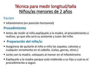 Técnica para medir longitud/talla
Niños/as menores de 2 años
Equipo
 Infantómetro (en posición horizontal)
Procedimiento
 Antes de medir al niño explíquele a la madre, el procedimiento a
realizar, ya que ella será su asistente y tutor del niño.
 Preparación del niño/a:
 Asegúrese de quitarle al niño o niña los zapatos, calcetas y
cualquier ornamento en el cabello. (colas, gorras, otros.)
 Junto con la madre, coloquen al menor en el infantómetro
 Explíquele a la madre porque está midiendo a su hijo y cual es el
procedimiento a seguir.
 