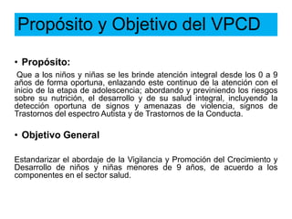 Propósito y Objetivo del VPCD
• Propósito:
Que a los niños y niñas se les brinde atención integral desde los 0 a 9
años de forma oportuna, enlazando este continuo de la atención con el
inicio de la etapa de adolescencia; abordando y previniendo los riesgos
sobre su nutrición, el desarrollo y de su salud integral, incluyendo la
detección oportuna de signos y amenazas de violencia, signos de
Trastornos del espectro Autista y de Trastornos de la Conducta.
• Objetivo General
Estandarizar el abordaje de la Vigilancia y Promoción del Crecimiento y
Desarrollo de niños y niñas menores de 9 años, de acuerdo a los
componentes en el sector salud.
 