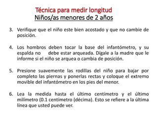 Técnica para medir longitud
Niños/as menores de 2 años
3. Verifique que el niño este bien acostado y que no cambie de
posición.
4. Los hombros deben tocar la base del infantómetro, y su
espalda no debe estar arqueada. Dígale a la madre que le
informe si el niño se arquea o cambia de posición.
5. Presione suavemente las rodillas del niño para bajar por
completo las piernas y ponerlas rectas y coloque el extremo
movible del infantómetro en los pies del menor.
6. Lea la medida hasta el último centímetro y el último
milímetro (0.1 centímetro (décima). Esto se refiere a la última
línea que usted puede ver.
 