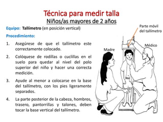 Técnica para medir talla
Niños/as mayores de 2 años
Equipo: Tallímetro (en posición vertical)
Procedimiento:
1. Asegúrese de que el tallímetro este
correctamente colocado.
2. Colóquese de rodillas o cuclillas en el
suelo para quedar al nivel del polo
superior del niño y hacer una correcta
medición.
3. Ayude al menor a colocarse en la base
del tallímetro, con los pies ligeramente
separados.
4. La parte posterior de la cabeza, hombros,
trasero, pantorrillas y talones, deben
tocar la base vertical del tallímetro.
Parte móvil
del tallímetro
Médico
Madre
 