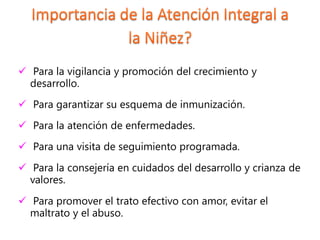  Para la vigilancia y promoción del crecimiento y
desarrollo.
 Para garantizar su esquema de inmunización.
 Para la atención de enfermedades.
 Para una visita de seguimiento programada.
 Para la consejería en cuidados del desarrollo y crianza de
valores.
 Para promover el trato efectivo con amor, evitar el
maltrato y el abuso.
 