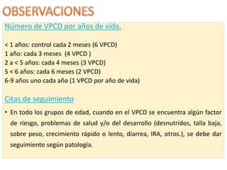 Número de VPCD por años de vida.
< 1 años: control cada 2 meses (6 VPCD)
1 año: cada 3 meses (4 VPCD )
2 a < 5 años: cada 4 meses (3 VPCD)
5 < 6 años: cada 6 meses (2 VPCD)
6-9 años uno cada año (1 VPCD por año de vida)
Citas de seguimiento
• En todo los grupos de edad, cuando en el VPCD se encuentra algún factor
de riesgo, problemas de salud y/o del desarrollo (desnutridos, talla baja,
sobre peso, crecimiento rápido o lento, diarrea, IRA, otros.), se debe dar
seguimiento según patología.
 