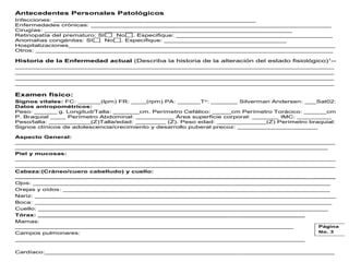 Antecedentes Personales Patológicos
Infecciones: _____________________________________________________
Enfermedades crónicas: _______________________________________________________________
Cirugías: _________________________________________________________________
Retinopatía del prematuro: SI No . Especifique: _________________________________________
Anomalías congénitas: SI No . Especifique: ________________________________
Hospitalizaciones______________________________________________________________________
Otros: ______________________________________________________________________________
Historia de la Enfermedad actual (Describa la historia de la alteración del estado fisiológico)1
--
____________________________________________________________________________
____________________________________________________________________________
____________________________________________________________________________
____________________________________________________________________________
Examen físico:
Signos vitales: FC: ______(lpm) FR: ____(rpm) PA: ______To: _______ Silverman Andersen: ___Sat02:
Datos antropométricos:
Peso: ______ g. Longitud/Talla: _______cm. Perímetro Cefálico: _____cm Perímetro Torácico: ______cm
P. Braquial ____ Perímetro Abdominal: __________ Área superficie corporal: _______ IMC: _________
Peso/talla: ___________(Z)Talla/edad: ________ (Z). Peso edad: _____________(Z) Perímetro braquial:
Signos clínicos de adolescencia/crecimiento y desarrollo puberal precoz: _____________________
Aspecto General:
____________________________________________________________________________________
__________________________________________________________________________________
Piel y mucosas:
____________________________________________________________________________________
____________________________________________________________________________________
Cabeza:(Cráneo/cuero cabelludo) y cuello:
____________________________________________________________________________________
Ojos: ______________________________________________________________________________
Orejas y oídos: ______________________________________________________________________
Nariz: _______________________________________________________________________________
Boca: ______________________________________________________________________________
Cuello: ____________________________________________________________________________
Tórax: ______________________________________________________________________
Mamas:
_________________________________________________________________________
Campos pulmonares:
____________________________________________________________________________
Cardíaco:____________________________________________________________________________
Página
No. 3
 