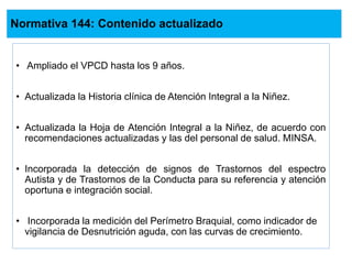 Normativa 144: Contenido actualizado
• Ampliado el VPCD hasta los 9 años.
• Actualizada la Historia clínica de Atención Integral a la Niñez.
• Actualizada la Hoja de Atención Integral a la Niñez, de acuerdo con
recomendaciones actualizadas y las del personal de salud. MINSA.
• Incorporada la detección de signos de Trastornos del espectro
Autista y de Trastornos de la Conducta para su referencia y atención
oportuna e integración social.
• Incorporada la medición del Perímetro Braquial, como indicador de
vigilancia de Desnutrición aguda, con las curvas de crecimiento.
 