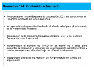 Normativa 144: Contenido actualizado
• Incorporado el nuevo Esquema de vacunación 2021, de acuerdo con el
Programa Ampliado de Inmunizaciones.
• Incorporada la desparasitación desde el año de edad para el tratamiento
de la Helmintiasis intestinal.
• Realización de la Biometría Hemática completa, EGH y del Examen
General de orina 1 vez al año.
• Incrementado el numero de VPCD en el menor de 1 años para
aumentar la promoción y vigilancia de la alimentación complementaria y
brindar consejería en el aprendizaje del niño a los alimentos.
• Incorporado el registro de Atención del RN prematuro en la Hoja de
seguimiento .
 