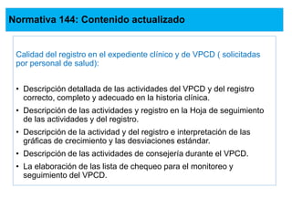 Normativa 144: Contenido actualizado
Calidad del registro en el expediente clínico y de VPCD ( solicitadas
por personal de salud):
• Descripción detallada de las actividades del VPCD y del registro
correcto, completo y adecuado en la historia clínica.
• Descripción de las actividades y registro en la Hoja de seguimiento
de las actividades y del registro.
• Descripción de la actividad y del registro e interpretación de las
gráficas de crecimiento y las desviaciones estándar.
• Descripción de las actividades de consejería durante el VPCD.
• La elaboración de las lista de chequeo para el monitoreo y
seguimiento del VPCD.
 