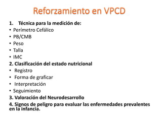 1. Técnica para la medición de:
• Perímetro Cefálico
• PB/CMB
• Peso
• Talla
• IMC
2. Clasificación del estado nutricional
• Registro
• Forma de graficar
• Interpretación
• Seguimiento
3. Valoración del Neurodesarrollo
4. Signos de peligro para evaluar las enfermedades prevalentes
en la infancia.
 