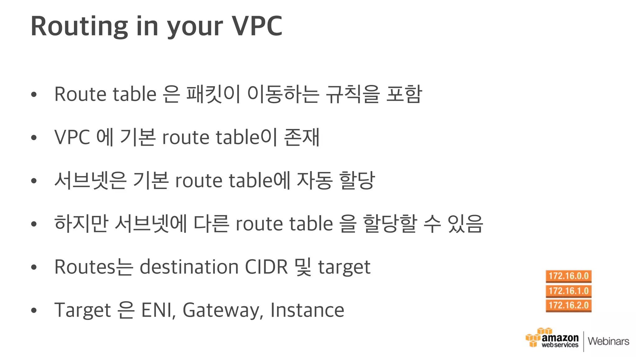 Routing in your VPC
• Route table 은 패킷이 이동하는 규칙을 포함
• VPC 에 기본 route table이 존재
• 서브넷은 기본 route table에 자동 할당
• 하지만 서브넷에 다른 route table 을 할당할 수 있음
• Routes는 destination CIDR 및 target
• Target 은 ENI, Gateway, Instance
 