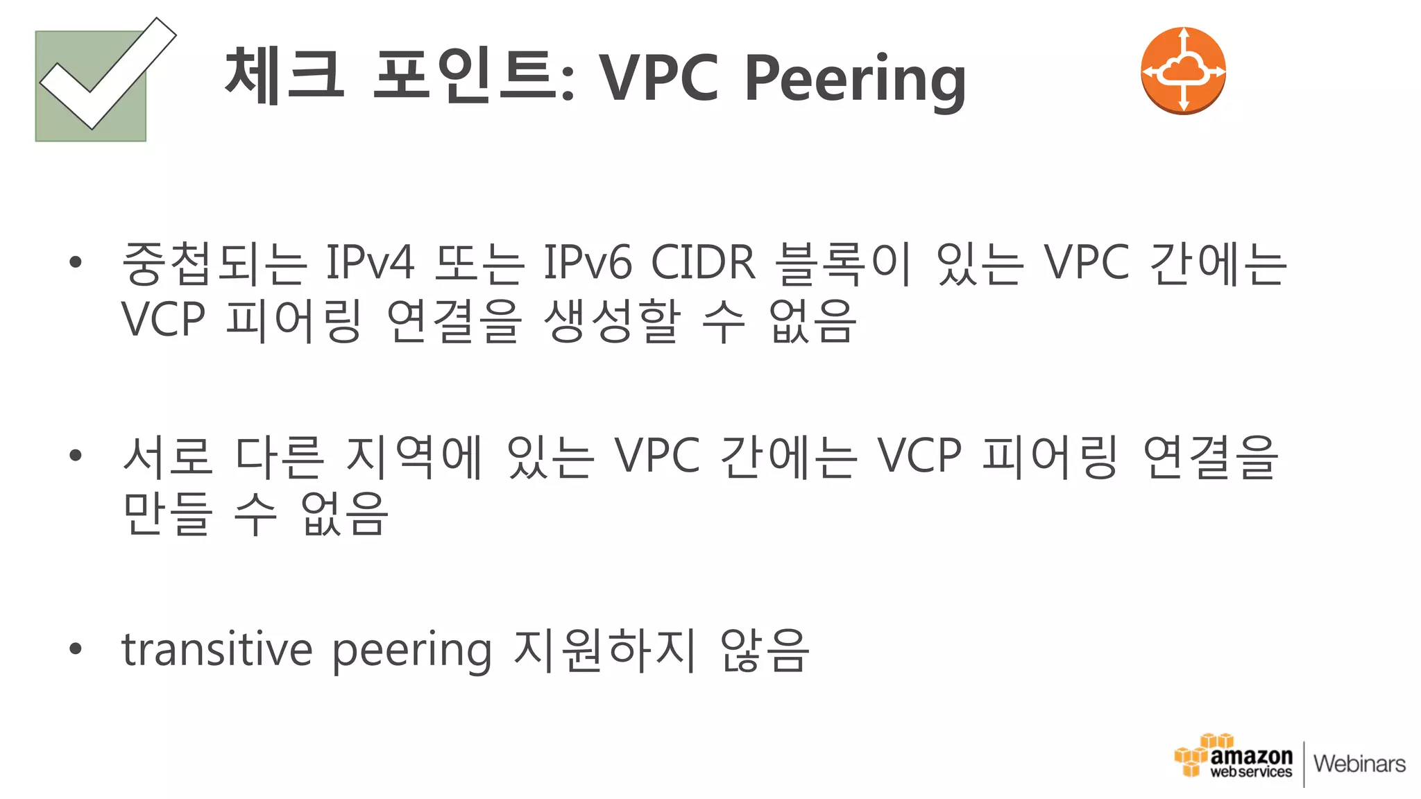 체크 포인트: VPC Peering
• 중첩되는 IPv4 또는 IPv6 CIDR 블록이 있는 VPC 간에는
VCP 피어링 연결을 생성할 수 없음
• 서로 다른 지역에 있는 VPC 간에는 VCP 피어링 연결을
만들 수 없음
• transitive peering 지원하지 않음
 