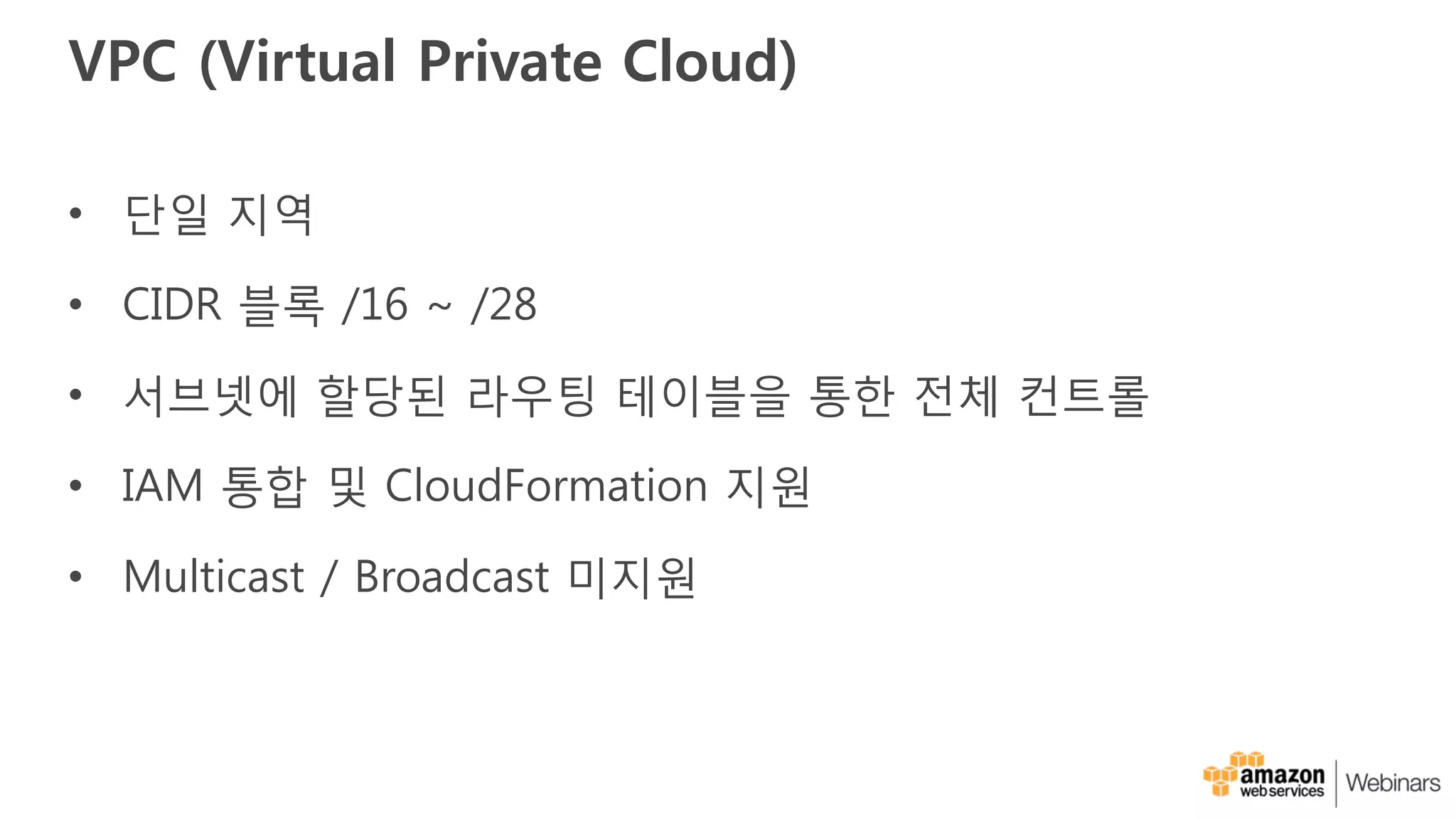 VPC (Virtual Private Cloud)
• 단일 지역
• CIDR 블록 /16 ~ /28
• 서브넷에 할당된 라우팅 테이블을 통한 전체 컨트롤
• IAM 통합 및 CloudFormation 지원
• Multicast / Broadcast 미지원
 