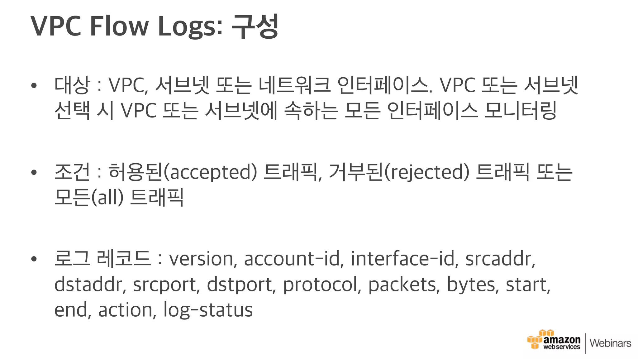 VPC Flow Logs: 구성
• 대상 : VPC, 서브넷 또는 네트워크 인터페이스. VPC 또는 서브넷
선택 시 VPC 또는 서브넷에 속하는 모든 인터페이스 모니터링
• 조건 : 허용된(accepted) 트래픽, 거부된(rejected) 트래픽 또는
모든(all) 트래픽
• 로그 레코드 : version, account-id, interface-id, srcaddr,
dstaddr, srcport, dstport, protocol, packets, bytes, start,
end, action, log-status
 