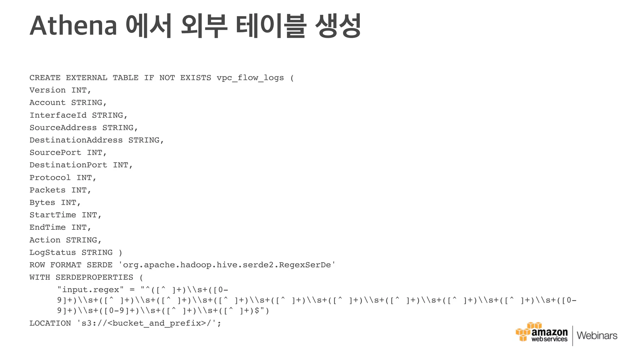 Athena 에서 외부 테이블 생성
CREATE EXTERNAL TABLE IF NOT EXISTS vpc_flow_logs (
Version INT,
Account STRING,
InterfaceId STRING,
SourceAddress STRING,
DestinationAddress STRING,
SourcePort INT,
DestinationPort INT,
Protocol INT,
Packets INT,
Bytes INT,
StartTime INT,
EndTime INT,
Action STRING,
LogStatus STRING )
ROW FORMAT SERDE 'org.apache.hadoop.hive.serde2.RegexSerDe'
WITH SERDEPROPERTIES (
"input.regex" = "^([^ ]+)s+([0-
9]+)s+([^ ]+)s+([^ ]+)s+([^ ]+)s+([^ ]+)s+([^ ]+)s+([^ ]+)s+([^ ]+)s+([^ ]+)s+([0-
9]+)s+([0-9]+)s+([^ ]+)s+([^ ]+)$")
LOCATION 's3://<bucket_and_prefix>/';
 