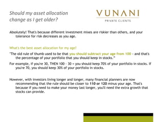 Should my asset allocation
change as I get older?
Absolutely! That's because different investment mixes are riskier than others, and your
tolerance for risk decreases as you age.
What's the best asset allocation for my age?
"The old rule of thumb used to be that you should subtract your age from 100 - and that's
the percentage of your portfolio that you should keep in stocks.”
For example, if you're 30, THEN 100 – 30 = you should keep 70% of your portfolio in stocks. If
you're 70, you should keep 30% of your portfolio in stocks.
However, with investors living longer and longer, many financial planners are now
recommending that the rule should be closer to 110 or 120 minus your age. That's
because if you need to make your money last longer, you'll need the extra growth that
stocks can provide.
 