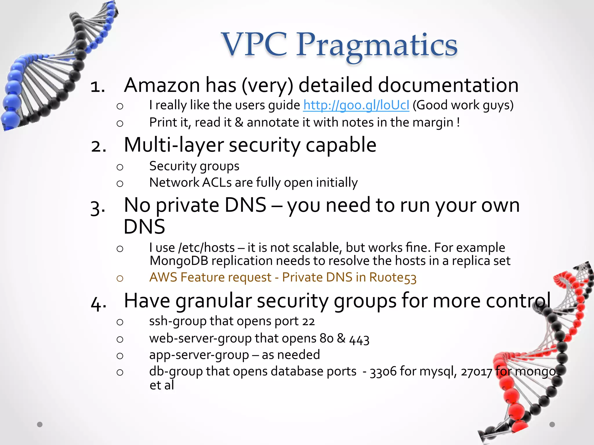 VPC  Pragmatics 1.  Amazon  has  (very)  detailed  documentation   o  I  really  like  the  users  guide  http://goo.gl/loUcI  (Good  work  guys)   o  Print  it,  read  it  &  annotate  it  with  notes  in  the  margin  !   2.  Multi-­‐layer  security  capable   o  Security  groups     o  Network  ACLs  are  fully  open  initially   3.  No  private  DNS  –  you  need  to  run  your  own   DNS   o  I  use  /etc/hosts  –  it  is  not  scalable,  but  works  ﬁne.  For  example   MongoDB  replication  needs  to  resolve  the  hosts  in  a  replica  set   o  AWS  Feature  request  -­‐  Private  DNS  in  Ruote53     4.  Have  granular  security  groups  for  more  control   o  ssh-­‐group  that  opens  port  22   o  web-­‐server-­‐group  that  opens  80  &  443   o  app-­‐server-­‐group  –  as  needed   o  db-­‐group  that  opens  database  ports    -­‐  3306  for  mysql,  27017  for  mongo   et  al   