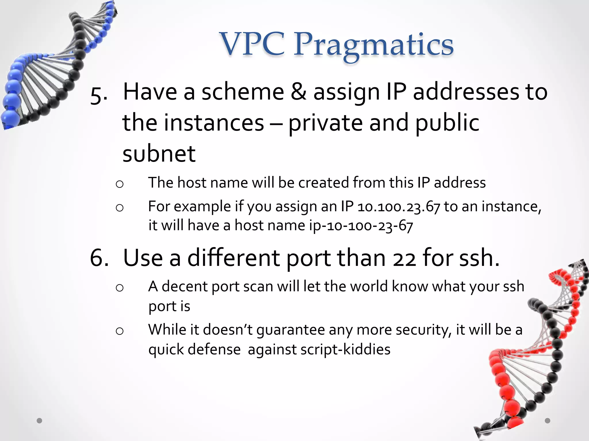 VPC  Pragmatics 5.  Have  a  scheme  &  assign  IP  addresses  to   the  instances  –  private  and  public   subnet   o  The  host  name  will  be  created  from  this  IP  address   o  For  example  if  you  assign  an  IP  10.100.23.67  to  an  instance,   it  will  have  a  host  name  ip-­‐10-­‐100-­‐23-­‐67   6.  Use  a  diﬀerent  port  than  22  for  ssh.   o  A  decent  port  scan  will  let  the  world  know  what  your  ssh   port  is   o  While  it  doesn’t  guarantee  any  more  security,  it  will  be  a   quick  defense    against  script-­‐kiddies   