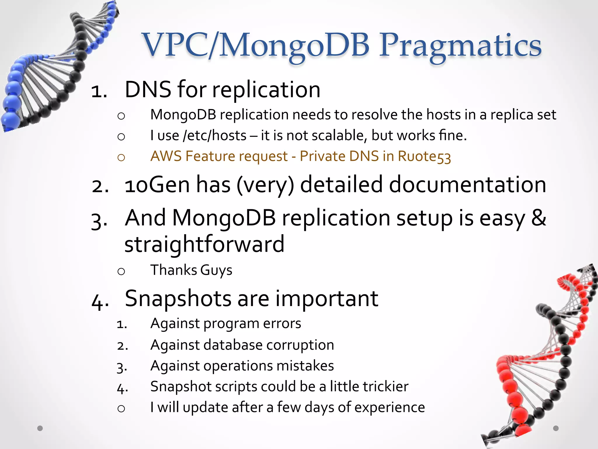 VPC/MongoDB  Pragmatics 1.  DNS  for  replication   o  MongoDB  replication  needs  to  resolve  the  hosts  in  a  replica  set   o  I  use  /etc/hosts  –  it  is  not  scalable,  but  works  ﬁne.   o  AWS  Feature  request  -­‐  Private  DNS  in  Ruote53     2.  10Gen  has  (very)  detailed  documentation   3.  And  MongoDB  replication  setup  is  easy  &   straightforward   o  Thanks  Guys     4.  Snapshots  are  important   1.  Against  program  errors   2.  Against  database  corruption   3.  Against  operations  mistakes   4.  Snapshot  scripts  could  be  a  little  trickier   o  I  will  update  after  a  few  days  of  experience   