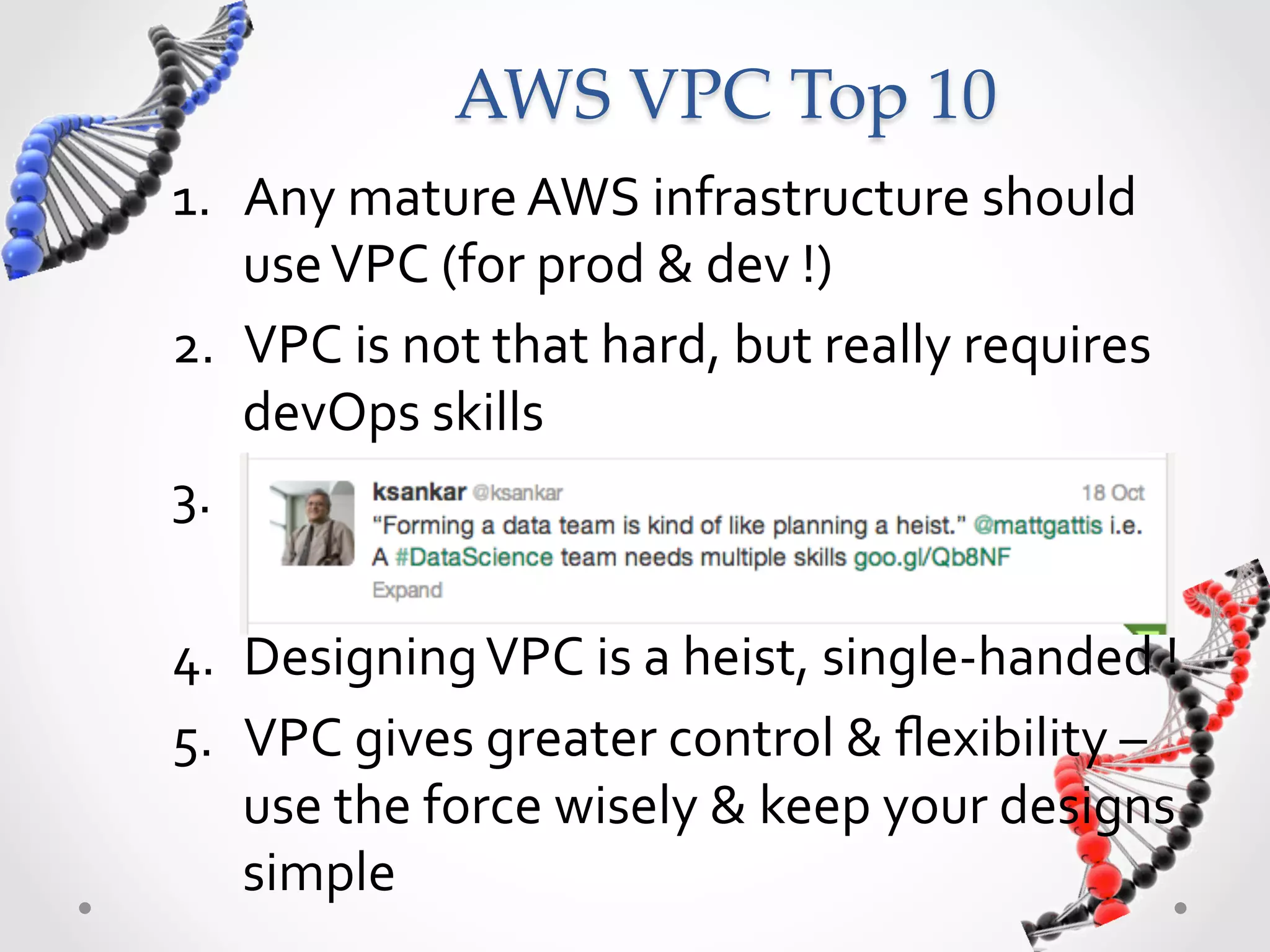 AWS  VPC  Top  10 1.  Any  mature  AWS  infrastructure  should   use  VPC  (for  prod  &  dev  !)   2.  VPC  is  not  that  hard,  but  really  requires   devOps  skills   3.   cccc   4.  Designing  VPC  is  a  heist,  single-­‐handed  !   5.  VPC  gives  greater  control  &  ﬂexibility  –   use  the  force  wisely  &  keep  your  designs   simple   