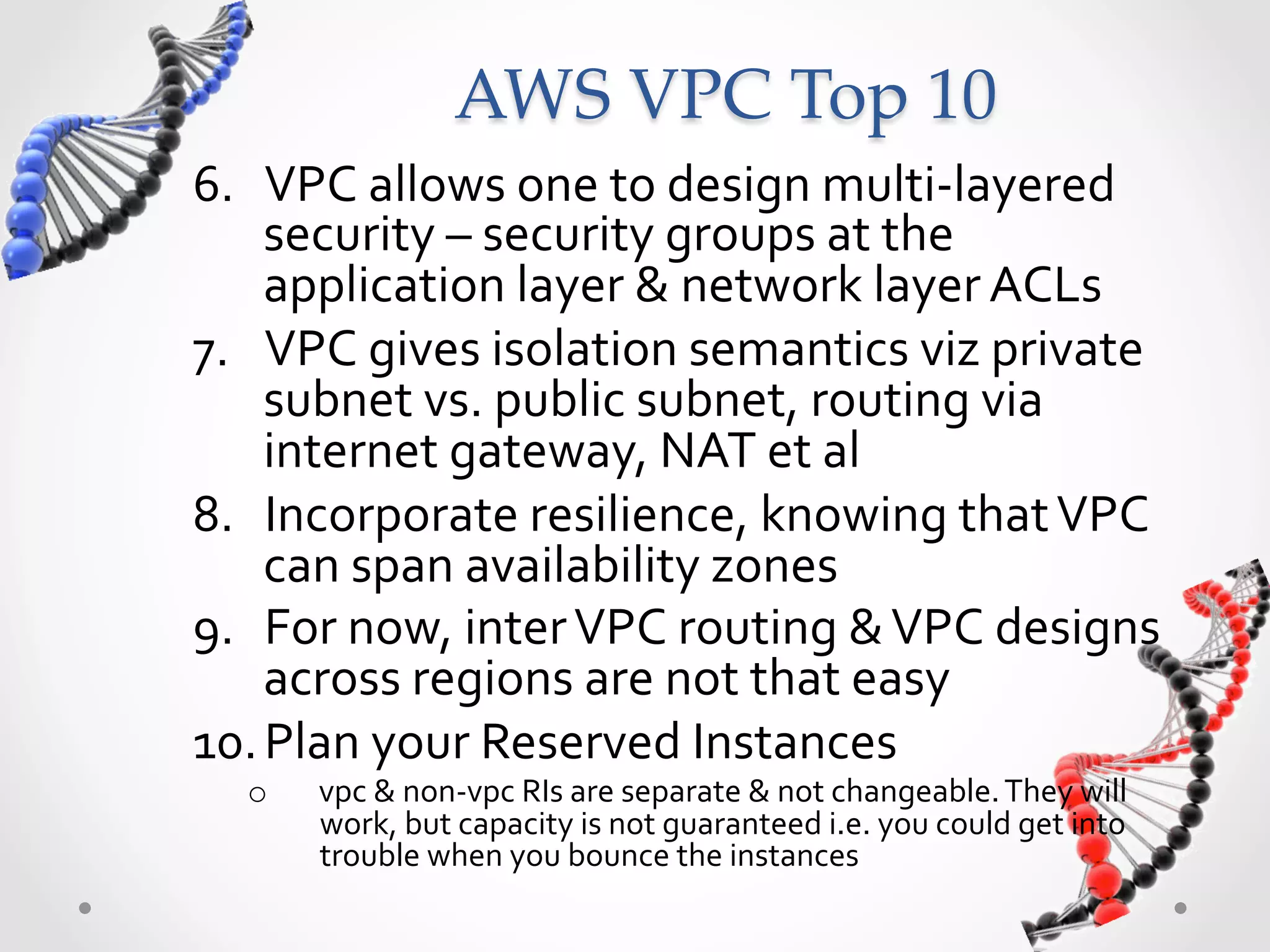 AWS  VPC  Top  10 6.  VPC  allows  one  to  design  multi-­‐layered   security  –  security  groups  at  the   application  layer  &  network  layer  ACLs   7.  VPC  gives  isolation  semantics  viz  private   subnet  vs.  public  subnet,  routing  via   internet  gateway,  NAT  et  al   8.  Incorporate  resilience,  knowing  that  VPC   can  span  availability  zones     9.  For  now,  inter  VPC  routing  &  VPC  designs   across  regions  are  not  that  easy   10. Plan  your  Reserved  Instances   o  vpc  &  non-­‐vpc  RIs  are  separate  &  not  changeable.  They  will   work,  but  capacity  is  not  guaranteed  i.e.  you  could  get  into   trouble  when  you  bounce  the  instances   