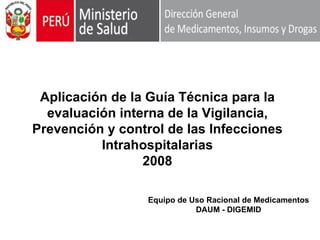 Aplicación de la Guía Técnica para la
  evaluación interna de la Vigilancia,
Prevención y control de las Infecciones
          Intrahospitalarias
                 2008

                  Equipo de Uso Racional de Medicamentos
                             DAUM - DIGEMID
 