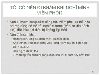 TÔI CÓ NÊN ĐI KHÁM KHI NGHĨ MÌNH
VIÊM PHỔI?
• Nên đi khám càng sớm càng tốt. Viêm phổi có thể nhẹ
nhưng cũng có thể rất nghiêm trọng (trên cơ địa bệnh
tim), đặc biệt khi điều trị không kịp thời.
• Nên đi khám khi:
• Ho tăng lên, tăng tiết đàm nhớt, đổi màu đàm.
• Khó thở khi thực hiện công việc hàng ngày hay khi nghỉ ngơi
• Sốt > 38.5oC.
• Đau ngực khi hít thở
• Tình trạng xấu hơn khi đang khoẻ sau khi bị cúm hay cảm lạnh
10
 
