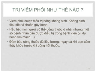 TRỊ VIÊM PHỔI NHƯ THẾ NÀO ?
• Viêm phổi được điều trị bằng kháng sinh. Kháng sinh
tiêu diệt vi khuẩn gây bệnh.
• Hầu hết mọi người có thể uống thuốc ở nhà, nhưng một
số bệnh nhân cần được điều trị trong bệnh viện (ví dụ:
bệnh tim mạch…)
• Đảm bảo uống thuốc đủ liều lượng; ngay cả khi bạn cảm
thấy khỏe trước khi uống hết thuốc.
13
 
