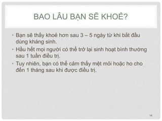 BAO LÂU BẠN SẼ KHOẺ?
• Bạn sẽ thấy khoẻ hơn sau 3 – 5 ngày từ khi bắt đầu
dùng kháng sinh.
• Hầu hết mọi người có thể trở lại sinh hoạt bình thường
sau 1 tuần điều trị.
• Tuy nhiên, bạn có thể cảm thấy mệt mỏi hoặc ho cho
đến 1 tháng sau khi được điều trị.
14
 