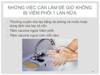 NHỮNG VIỆC CẦN LÀM ĐỂ GIỮ KHÔNG
BỊ VIÊM PHỔI 1 LẦN NỮA
• Thường xuyên rửa tay bằng xà phòng và nước hoặc
dung dịch rửa tay có cồn.
• Tiêm vaccine ngừa Viêm phổi
• Tiêm vaccine ngừa cúm mỗi năm
16
 