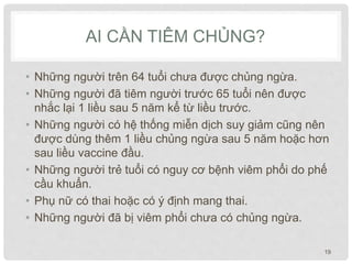 AI CẦN TIÊM CHỦNG?
• Những người trên 64 tuổi chưa được chủng ngừa.
• Những người đã tiêm người trước 65 tuổi nên được
nhắc lại 1 liều sau 5 năm kể từ liều trước.
• Những người có hệ thống miễn dịch suy giảm cũng nên
được dùng thêm 1 liều chủng ngừa sau 5 năm hoặc hơn
sau liều vaccine đầu.
• Những người trẻ tuổi có nguy cơ bệnh viêm phổi do phế
cầu khuẩn.
• Phụ nữ có thai hoặc có ý định mang thai.
• Những người đã bị viêm phổi chưa có chủng ngừa.
19
 