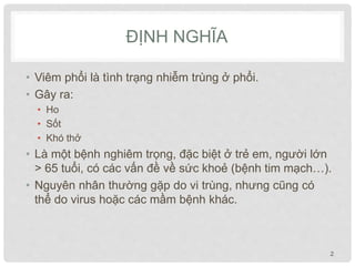 ĐỊNH NGHĨA
• Viêm phổi là tình trạng nhiễm trùng ở phổi.
• Gây ra:
• Ho
• Sốt
• Khó thở
• Là một bệnh nghiêm trọng, đặc biệt ở trẻ em, người lớn
> 65 tuổi, có các vấn đề về sức khoẻ (bệnh tim mạch…).
• Nguyên nhân thường gặp do vi trùng, nhưng cũng có
thể do virus hoặc các mầm bệnh khác.
2
 