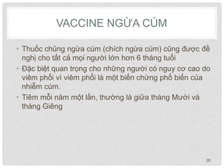 VACCINE NGỪA CÚM
• Thuốc chủng ngừa cúm (chích ngừa cúm) cũng được đề
nghị cho tất cả mọi người lớn hơn 6 tháng tuổi
• Đặc biệt quan trọng cho những người có nguy cơ cao do
viêm phổi vì viêm phổi là một biến chứng phổ biến của
nhiễm cúm.
• Tiêm mỗi năm một lần, thường là giữa tháng Mười và
tháng Giêng
20
 