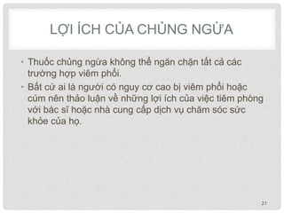LỢI ÍCH CỦA CHỦNG NGỪA
• Thuốc chủng ngừa không thể ngăn chặn tất cả các
trường hợp viêm phổi.
• Bất cứ ai là người có nguy cơ cao bị viêm phổi hoặc
cúm nên thảo luận về những lợi ích của việc tiêm phòng
với bác sĩ hoặc nhà cung cấp dịch vụ chăm sóc sức
khỏe của họ.
21
 