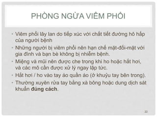 PHÒNG NGỪA VIÊM PHỔI
• Viêm phổi lây lan do tiếp xúc với chất tiết đường hô hấp
của người bệnh
• Những người bị viêm phổi nên hạn chế mặt-đối-mặt với
gia đình và bạn bè không bị nhiễm bệnh.
• Miệng và mũi nên được che trong khi ho hoặc hắt hơi,
và các mô cần được xử lý ngay lập tức.
• Hắt hơi / ho vào tay áo quần áo (ở khuỷu tay bên trong).
• Thường xuyên rửa tay bằng xà bông hoặc dung dịch sát
khuẩn đúng cách.
22
 