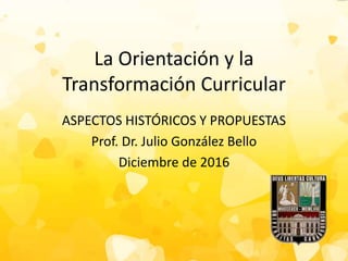 La Orientación y la
Transformación Curricular
ASPECTOS HISTÓRICOS Y PROPUESTAS
Prof. Dr. Julio González Bello
Diciembre de 2016
 