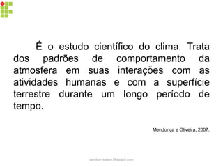 É o estudo científico do clima. Trata
dos padrões de comportamento da
atmosfera em suas interações com as
atividades humanas e com a superfície
terrestre durante um longo período de
tempo.
Mendonça e Oliveira, 2007.
carolcorreageo.blogspot.com
 