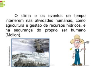 O clima e os eventos de tempo
interferem nas atividades humanas, como
agricultura e gestão de recursos hídricos, e
na segurança do próprio ser humano
(Molion).
Fonte:irismaroliveira.blogspot.com-
carolcorreageo.blogspot.com
 