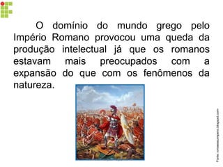 O domínio do mundo grego pelo
Império Romano provocou uma queda da
produção intelectual já que os romanos
estavam mais preocupados com a
expansão do que com os fenômenos da
natureza.
Fonte:romaeseuimperio.blogspot.com-
carolcorreageo.blogspot.com
 