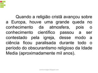 Quando a religião cristã avançou sobre
a Europa, houve uma grande queda no
conhecimento da atmosfera, pois o
conhecimento científico passou a ser
contestado pela igreja, desse modo a
ciência ficou paralisada durante todo o
período do obscurantismo religioso da Idade
Media (aproximadamente mil anos).
carolcorreageo.blogspot.com
 