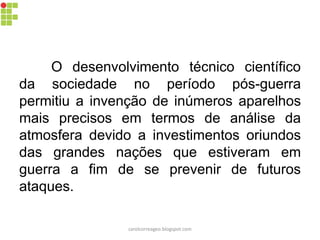O desenvolvimento técnico científico
da sociedade no período pós-guerra
permitiu a invenção de inúmeros aparelhos
mais precisos em termos de análise da
atmosfera devido a investimentos oriundos
das grandes nações que estiveram em
guerra a fim de se prevenir de futuros
ataques.
carolcorreageo.blogspot.com
 