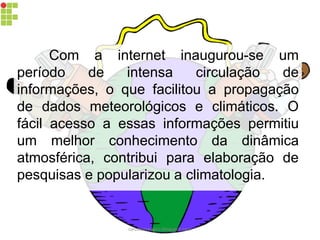 Com a internet inaugurou-se um
período de intensa circulação de
informações, o que facilitou a propagação
de dados meteorológicos e climáticos. O
fácil acesso a essas informações permitiu
um melhor conhecimento da dinâmica
atmosférica, contribui para elaboração de
pesquisas e popularizou a climatologia.
carolcorreageo.blogspot.com
 