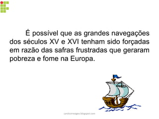 É possível que as grandes navegações
dos séculos XV e XVI tenham sido forçadas
em razão das safras frustradas que geraram
pobreza e fome na Europa.
carolcorreageo.blogspot.com
 