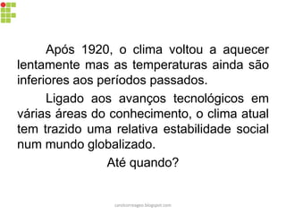 Após 1920, o clima voltou a aquecer
lentamente mas as temperaturas ainda são
inferiores aos períodos passados.
Ligado aos avanços tecnológicos em
várias áreas do conhecimento, o clima atual
tem trazido uma relativa estabilidade social
num mundo globalizado.
Até quando?
carolcorreageo.blogspot.com
 