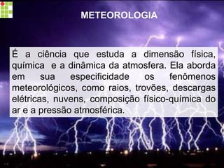 METEOROLOGIA
É a ciência que estuda a dimensão física,
química e a dinâmica da atmosfera. Ela aborda
em sua especificidade os fenômenos
meteorológicos, como raios, trovões, descargas
elétricas, nuvens, composição físico-química do
ar e a pressão atmosférica.
carolcorreageo.blogspot.com
 