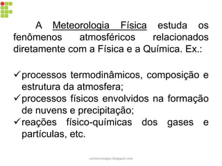 A Meteorologia Física estuda os
fenômenos atmosféricos relacionados
diretamente com a Física e a Química. Ex.:
processos termodinâmicos, composição e
estrutura da atmosfera;
processos físicos envolvidos na formação
de nuvens e precipitação;
reações físico-químicas dos gases e
partículas, etc.
carolcorreageo.blogspot.com
 