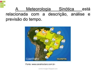 A Meteorologia Sinótica está
relacionada com a descrição, análise e
previsão do tempo.
Fonte: www.canalrioclaro.com.br-
carolcorreageo.blogspot.com
 
