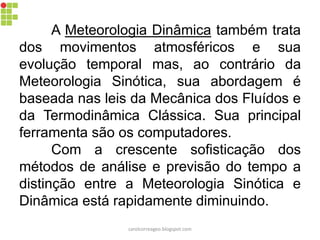 A Meteorologia Dinâmica também trata
dos movimentos atmosféricos e sua
evolução temporal mas, ao contrário da
Meteorologia Sinótica, sua abordagem é
baseada nas leis da Mecânica dos Fluídos e
da Termodinâmica Clássica. Sua principal
ferramenta são os computadores.
Com a crescente sofisticação dos
métodos de análise e previsão do tempo a
distinção entre a Meteorologia Sinótica e
Dinâmica está rapidamente diminuindo.
carolcorreageo.blogspot.com
 