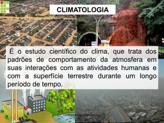 CLIMATOLOGIA
É o estudo científico do clima, que trata dos
padrões de comportamento da atmosfera em
suas interações com as atividades humanas e
com a superfície terrestre durante um longo
período de tempo.
carolcorreageo.blogspot.com
 