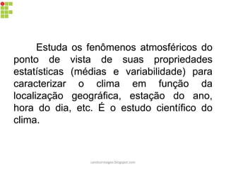 Estuda os fenômenos atmosféricos do
ponto de vista de suas propriedades
estatísticas (médias e variabilidade) para
caracterizar o clima em função da
localização geográfica, estação do ano,
hora do dia, etc. É o estudo científico do
clima.
carolcorreageo.blogspot.com
 